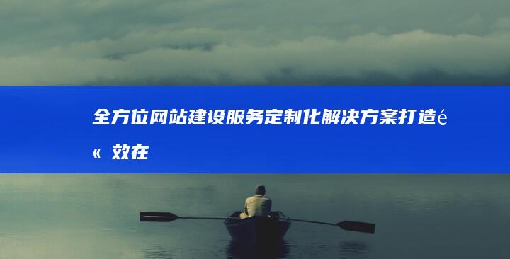 全方位网站建设服务：定制化解决方案 打造高效在线门户